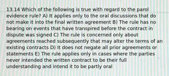 13.14 Which of the following is true with regard to the parol evidence rule? A) It applies only to the oral discussions that do not make it into the final written agreement B) The rule has no bearing on events that have transpired before the contract in dispute was signed C) The rule is concerned only about agreements reached subsequently that may alter the terms of an existing contracts D) It does not negate all prior agreements or statements E) The rule applies only in cases where the parties never intended the written contract to be their full understanding and intend it to be partly oral