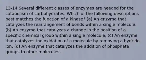 13-14 Several different classes of enzymes are needed for the catabolism of carbohydrates. Which of the following descriptions best matches the function of a kinase? (a) An enzyme that catalyzes the rearrangement of bonds within a single molecule. (b) An enzyme that catalyzes a change in the position of a specific chemical group within a single molecule. (c) An enzyme that catalyzes the oxidation of a molecule by removing a hydride ion. (d) An enzyme that catalyzes the addition of phosphate groups to other molecules.