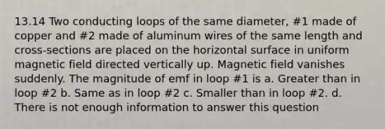 13.14 Two conducting loops of the same diameter, #1 made of copper and #2 made of aluminum wires of the same length and cross-sections are placed on the horizontal surface in uniform magnetic field directed vertically up. Magnetic field vanishes suddenly. The magnitude of emf in loop #1 is a. Greater than in loop #2 b. Same as in loop #2 c. Smaller than in loop #2. d. There is not enough information to answer this question