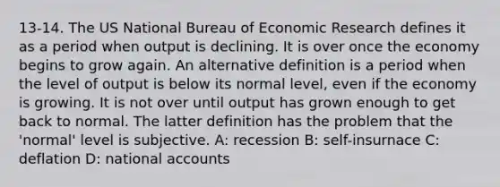 13-14. The US National Bureau of Economic Research defines it as a period when output is declining. It is over once the economy begins to grow again. An alternative definition is a period when the level of output is below its normal level, even if the economy is growing. It is not over until output has grown enough to get back to normal. The latter definition has the problem that the 'normal' level is subjective. A: recession B: self-insurnace C: deflation D: national accounts