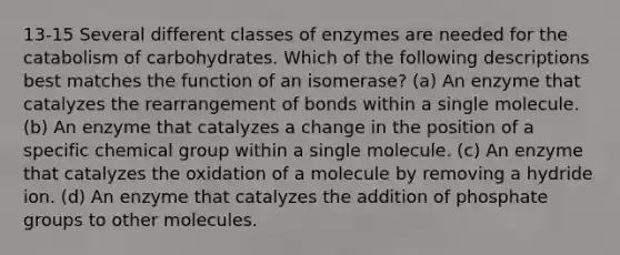 13-15 Several different classes of enzymes are needed for the catabolism of carbohydrates. Which of the following descriptions best matches the function of an isomerase? (a) An enzyme that catalyzes the rearrangement of bonds within a single molecule. (b) An enzyme that catalyzes a change in the position of a specific chemical group within a single molecule. (c) An enzyme that catalyzes the oxidation of a molecule by removing a hydride ion. (d) An enzyme that catalyzes the addition of phosphate groups to other molecules.