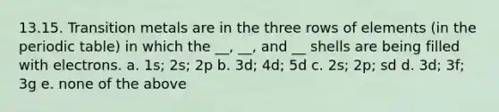 13.15. Transition metals are in the three rows of elements (in the periodic table) in which the __, __, and __ shells are being filled with electrons. a. 1s; 2s; 2p b. 3d; 4d; 5d c. 2s; 2p; sd d. 3d; 3f; 3g e. none of the above