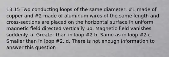 13.15 Two conducting loops of the same diameter, #1 made of copper and #2 made of aluminum wires of the same length and cross-sections are placed on the horizontal surface in uniform magnetic field directed vertically up. Magnetic field vanishes suddenly. a. Greater than in loop #2 b. Same as in loop #2 c. Smaller than in loop #2. d. There is not enough information to answer this question