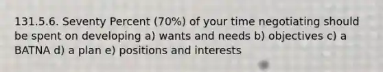 131.5.6. Seventy Percent (70%) of your time negotiating should be spent on developing a) wants and needs b) objectives c) a BATNA d) a plan e) positions and interests