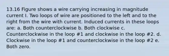 13.16 Figure shows a wire carrying increasing in magnitude current I. Two loops of wire are positioned to the left and to the right from the wire with current. Induced currents in these loops are: a. Both counterclockwise b. Both clockwise c. Counterclockwise in the loop #1 and clockwise in the loop #2. d. Clockwise in the loop #1 and counterclockwise in the loop #2 e. Both zero.