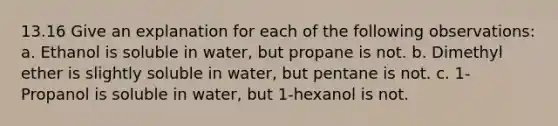 13.16 Give an explanation for each of the following observations: a. Ethanol is soluble in water, but propane is not. b. Dimethyl ether is slightly soluble in water, but pentane is not. c. 1-Propanol is soluble in water, but 1-hexanol is not.