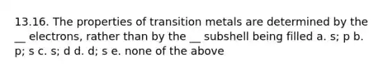 13.16. The properties of transition metals are determined by the __ electrons, rather than by the __ subshell being filled a. s; p b. p; s c. s; d d. d; s e. none of the above