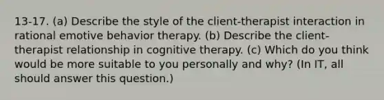 13-17. (a) Describe the style of the client-therapist interaction in rational emotive behavior therapy. (b) Describe the client-therapist relationship in cognitive therapy. (c) Which do you think would be more suitable to you personally and why? (In IT, all should answer this question.)