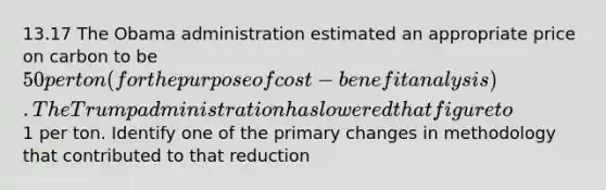 13.17 The Obama administration estimated an appropriate price on carbon to be 50 per ton (for the purpose of cost-benefit analysis). The Trump administration has lowered that figure to1 per ton. Identify one of the primary changes in methodology that contributed to that reduction