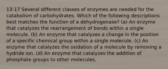 13-17 Several different classes of enzymes are needed for the catabolism of carbohydrates. Which of the following descriptions best matches the function of a dehydrogenase? (a) An enzyme that catalyzes the rearrangement of bonds within a single molecule. (b) An enzyme that catalyzes a change in the position of a specific chemical group within a single molecule. (c) An enzyme that catalyzes the oxidation of a molecule by removing a hydride ion. (d) An enzyme that catalyzes the addition of phosphate groups to other molecules.