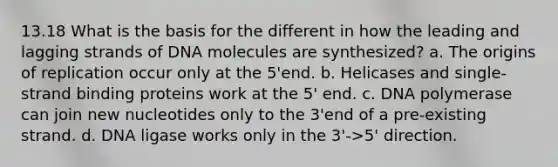 13.18 What is the basis for the different in how the leading and lagging strands of DNA molecules are synthesized? a. The origins of replication occur only at the 5'end. b. Helicases and single-strand binding proteins work at the 5' end. c. DNA polymerase can join new nucleotides only to the 3'end of a pre-existing strand. d. DNA ligase works only in the 3'->5' direction.