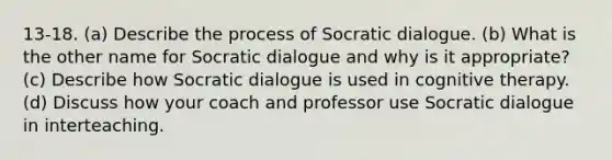 13-18. (a) Describe the process of Socratic dialogue. (b) What is the other name for Socratic dialogue and why is it appropriate? (c) Describe how Socratic dialogue is used in cognitive therapy. (d) Discuss how your coach and professor use Socratic dialogue in interteaching.