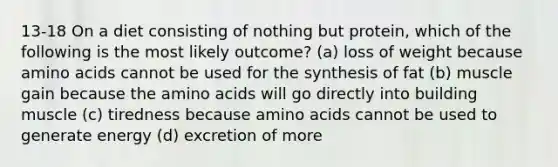 13-18 On a diet consisting of nothing but protein, which of the following is the most likely outcome? (a) loss of weight because amino acids cannot be used for the synthesis of fat (b) muscle gain because the amino acids will go directly into building muscle (c) tiredness because amino acids cannot be used to generate energy (d) excretion of more