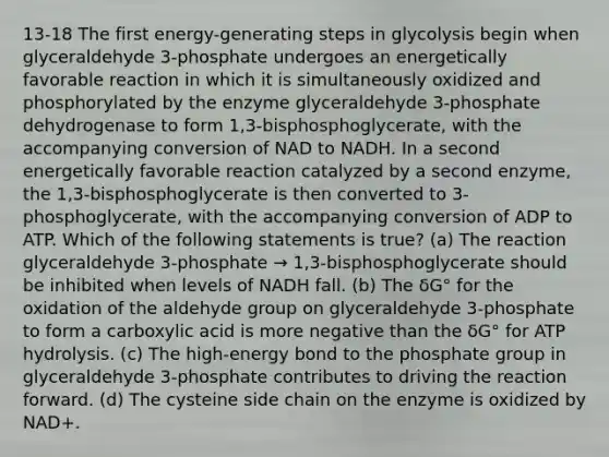 13-18 The first energy-generating steps in glycolysis begin when glyceraldehyde 3-phosphate undergoes an energetically favorable reaction in which it is simultaneously oxidized and phosphorylated by the enzyme glyceraldehyde 3-phosphate dehydrogenase to form 1,3-bisphosphoglycerate, with the accompanying conversion of NAD to NADH. In a second energetically favorable reaction catalyzed by a second enzyme, the 1,3-bisphosphoglycerate is then converted to 3-phosphoglycerate, with the accompanying conversion of ADP to ATP. Which of the following statements is true? (a) The reaction glyceraldehyde 3-phosphate → 1,3-bisphosphoglycerate should be inhibited when levels of NADH fall. (b) The δG° for the oxidation of the aldehyde group on glyceraldehyde 3-phosphate to form a carboxylic acid is more negative than the δG° for ATP hydrolysis. (c) The high-energy bond to the phosphate group in glyceraldehyde 3-phosphate contributes to driving the reaction forward. (d) The cysteine side chain on the enzyme is oxidized by NAD+.