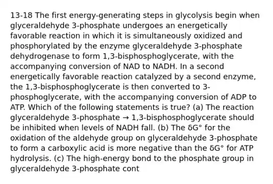 13-18 The first energy-generating steps in glycolysis begin when glyceraldehyde 3-phosphate undergoes an energetically favorable reaction in which it is simultaneously oxidized and phosphorylated by the enzyme glyceraldehyde 3-phosphate dehydrogenase to form 1,3-bisphosphoglycerate, with the accompanying conversion of NAD to NADH. In a second energetically favorable reaction catalyzed by a second enzyme, the 1,3-bisphosphoglycerate is then converted to 3-phosphoglycerate, with the accompanying conversion of ADP to ATP. Which of the following statements is true? (a) The reaction glyceraldehyde 3-phosphate → 1,3-bisphosphoglycerate should be inhibited when levels of NADH fall. (b) The δG° for the oxidation of the aldehyde group on glyceraldehyde 3-phosphate to form a carboxylic acid is more negative than the δG° for ATP hydrolysis. (c) The high-energy bond to the phosphate group in glyceraldehyde 3-phosphate cont