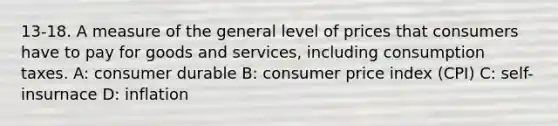 13-18. A measure of the general level of prices that consumers have to pay for goods and services, including consumption taxes. A: consumer durable B: consumer price index (CPI) C: self-insurnace D: inflation