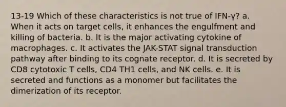 13-19 Which of these characteristics is not true of IFN-γ? a. When it acts on target cells, it enhances the engulfment and killing of bacteria. b. It is the major activating cytokine of macrophages. c. It activates the JAK-STAT signal transduction pathway after binding to its cognate receptor. d. It is secreted by CD8 cytotoxic T cells, CD4 TH1 cells, and NK cells. e. It is secreted and functions as a monomer but facilitates the dimerization of its receptor.