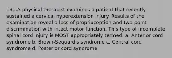 131.A physical therapist examines a patient that recently sustained a cervical hyperextension injury. Results of the examination reveal a loss of proprioception and two-point discrimination with intact motor function. This type of incomplete spinal cord injury is MOST appropriately termed: a. Anterior cord syndrome b. Brown-Sequard's syndrome c. Central cord syndrome d. Posterior cord syndrome