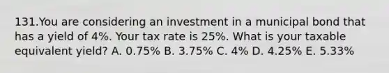 131.You are considering an investment in a municipal bond that has a yield of 4%. Your tax rate is 25%. What is your taxable equivalent yield? A. 0.75% B. 3.75% C. 4% D. 4.25% E. 5.33%