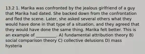 13.2 1. Marika was confronted by the jealous girlfriend of a guy that Marika had dated. She backed down from the confrontation and fled the scene. Later, she asked several others what they would have done in that type of a situation, and they agreed that they would have done the same thing. Marika felt better. This is an example of __________. A) fundamental attribution theory B) social comparison theory C) collective delusions D) mass hysteria
