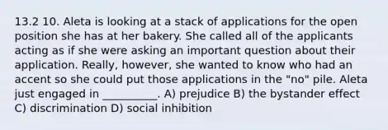 13.2 10. Aleta is looking at a stack of applications for the open position she has at her bakery. She called all of the applicants acting as if she were asking an important question about their application. Really, however, she wanted to know who had an accent so she could put those applications in the "no" pile. Aleta just engaged in __________. A) prejudice B) the bystander effect C) discrimination D) social inhibition
