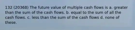 132 (20368) The future value of multiple cash flows is a. <a href='https://www.questionai.com/knowledge/ktgHnBD4o3-greater-than' class='anchor-knowledge'>greater than</a> the sum of the cash flows. b. equal to the sum of all the cash flows. c. <a href='https://www.questionai.com/knowledge/k7BtlYpAMX-less-than' class='anchor-knowledge'>less than</a> the sum of the cash flows d. none of these.