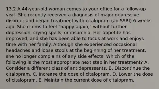 13.2 A 44-year-old woman comes to your office for a follow-up visit. She recently received a diagnosis of major depressive disorder and began treatment with citalopram (an SSRI) 6 weeks ago. She claims to feel "happy again," without further depression, crying spells, or insomnia. Her appetite has improved, and she has been able to focus at work and enjoys time with her family. Although she experienced occasional headaches and loose stools at the beginning of her treatment, she no longer complains of any side effects. Which of the following is the most appropriate next step in her treatment? A. Consider a different class of antidepressants. B. Discontinue the citalopram. C. Increase the dose of citalopram. D. Lower the dose of citalopram. E. Maintain the current dose of citalopram.