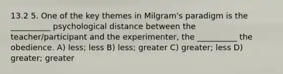 13.2 5. One of the key themes in Milgram's paradigm is the __________ psychological distance between the teacher/participant and the experimenter, the __________ the obedience. A) less; less B) less; greater C) greater; less D) greater; greater