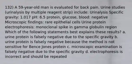 132) A 59-year-old man is evaluated for back pain. Urine studies (urinalysis by multiple reagent strip) include: Urinalysis Specific gravity: 1.017 pH: 6.5 protein, glucose, blood: negative Microscopic findings: rare epithelial cells Urine protein electrophoresis: monoclonal spike in gamma globulin region Which of the following statements best explains these results? a. urine protein is falsely negative due to the specific gravity b. urine protein is falsely negative because the method is not sensitive for Bence Jones protein c. microscopic examination is falsely negative due to the specific gravity d. electrophoresis is incorrect and should be repeated