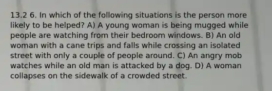 13.2 6. In which of the following situations is the person more likely to be helped? A) A young woman is being mugged while people are watching from their bedroom windows. B) An old woman with a cane trips and falls while crossing an isolated street with only a couple of people around. C) An angry mob watches while an old man is attacked by a dog. D) A woman collapses on the sidewalk of a crowded street.