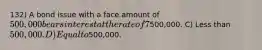 132) A bond issue with a face amount of 500,000 bears interest at the rate of 7%. The current market rate of interest is 8%. These bonds will sell at a price that is: A) The answer cannot be determined from the information provided. B) More than500,000. C) Less than 500,000. D) Equal to500,000.