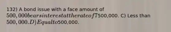 132) A bond issue with a face amount of 500,000 bears interest at the rate of 7%. The current market rate of interest is 8%. These bonds will sell at a price that is: A) The answer cannot be determined from the information provided. B) More than500,000. C) Less than 500,000. D) Equal to500,000.