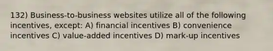 132) Business-to-business websites utilize all of the following incentives, except: A) financial incentives B) convenience incentives C) value-added incentives D) mark-up incentives