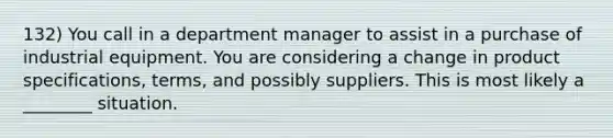 132) You call in a department manager to assist in a purchase of industrial equipment. You are considering a change in product specifications, terms, and possibly suppliers. This is most likely a ________ situation.