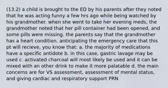 (13.2) a child is brought to the ED by his parents after they noted that he was acting funny a few hrs ago while being watched by his grandmother. when she went to take her evening meds, the grandmother noted that her pill container had been opened, and some pills were missing. the parents say that the grandmother has a heart condition. anticipating the emergency care that this pt will recieve, you know that: a. the majority of medications have a specific antidote b. in this case, gastric lavage may be used c. activated charcoal will most likely be used and it can be mixed with an other drink to make it more palatable d. the main concerns are for VS assessment, assessment of mental status, and giving cardiac and respiratory support PRN