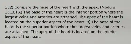 132) Compare the base of the heart with the apex. (Module 18.1B) A) The base of the heart is the inferior portion where the largest veins and arteries are attached. The apex of the heart is located on the superior aspect of the heart. B) The base of the heart is the superior portion where the largest veins and arteries are attached. The apex of the heart is located on the inferior aspect of the heart.