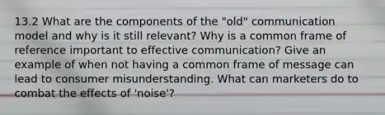 13.2 What are the components of the "old" communication model and why is it still relevant? Why is a common frame of reference important to effective communication? Give an example of when not having a common frame of message can lead to consumer misunderstanding. What can marketers do to combat the effects of 'noise'?