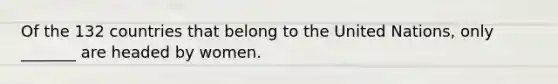 Of the 132 countries that belong to the United Nations, only _______ are headed by women.