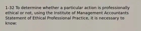 1-32 To determine whether a particular action is professionally ethical or not, using the Institute of Management Accountants Statement of Ethical Professional Practice, it is necessary to know: