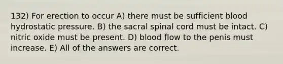 132) For erection to occur A) there must be sufficient blood hydrostatic pressure. B) the sacral spinal cord must be intact. C) nitric oxide must be present. D) blood flow to the penis must increase. E) All of the answers are correct.