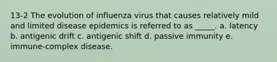 13-2 The evolution of influenza virus that causes relatively mild and limited disease epidemics is referred to as _____. a. latency b. antigenic drift c. antigenic shift d. passive immunity e. immune-complex disease.