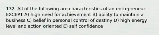 132. All of the following are characteristics of an entrepreneur EXCEPT A) high need for achievement B) ability to maintain a business C) belief in personal control of destiny D) high energy level and action oriented E) self confidence