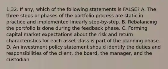 1.32. If any, which of the following statements is FALSE? A. The three steps or phases of the portfolio process are static in practice and implemented linearly step-by-step. B. Rebalancing the portfolio is done during the feedback phase. C. Forming <a href='https://www.questionai.com/knowledge/kx7YqpwDAC-capital-market' class='anchor-knowledge'>capital market</a> expectations about the <a href='https://www.questionai.com/knowledge/kY163MWuur-risk-and-return' class='anchor-knowledge'>risk and return</a> characteristics for each asset class is part of the planning phase. D. An investment policy statement should identify the duties and responsibilities of the client, the board, the manager, and the custodian