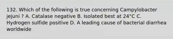 132. Which of the following is true concerning Campylobacter jejuni ? A. Catalase negative B. Isolated best at 24°C C. Hydrogen sulfide positive D. A leading cause of bacterial diarrhea worldwide