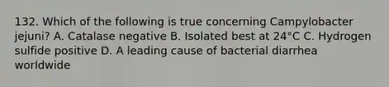 132. Which of the following is true concerning Campylobacter jejuni? A. Catalase negative B. Isolated best at 24°C C. Hydrogen sulfide positive D. A leading cause of bacterial diarrhea worldwide