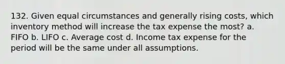 132. Given equal circumstances and generally rising costs, which inventory method will increase the tax expense the most? a. FIFO b. LIFO c. Average cost d. Income tax expense for the period will be the same under all assumptions.