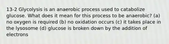 13-2 Glycolysis is an anaerobic process used to catabolize glucose. What does it mean for this process to be anaerobic? (a) no oxygen is required (b) no oxidation occurs (c) it takes place in the lysosome (d) glucose is broken down by the addition of electrons