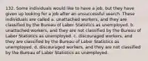 132. Some individuals would like to have a job, but they have given up looking for a job after an unsuccessful search. These individuals are called a. unattached workers, and they are classified by the Bureau of Labor Statistics as unemployed. b. unattached workers, and they are not classified by the Bureau of Labor Statistics as unemployed. c. discouraged workers, and they are classified by the Bureau of Labor Statistics as unemployed. d. discouraged workers, and they are not classified by the Bureau of Labor Statistics as unemployed.