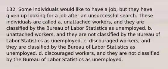 132. Some individuals would like to have a job, but they have given up looking for a job after an unsuccessful search. These individuals are called a. unattached workers, and they are classified by the Bureau of Labor Statistics as unemployed. b. unattached workers, and they are not classified by the Bureau of Labor Statistics as unemployed. c. discouraged workers, and they are classified by the Bureau of Labor Statistics as unemployed. d. discouraged workers, and they are not classified by the Bureau of Labor Statistics as unemployed.