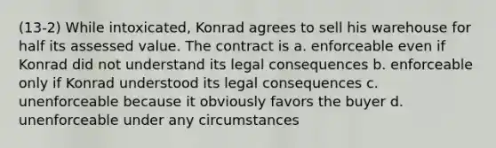 (13-2) While intoxicated, Konrad agrees to sell his warehouse for half its assessed value. The contract is a. enforceable even if Konrad did not understand its legal consequences b. enforceable only if Konrad understood its legal consequences c. unenforceable because it obviously favors the buyer d. unenforceable under any circumstances